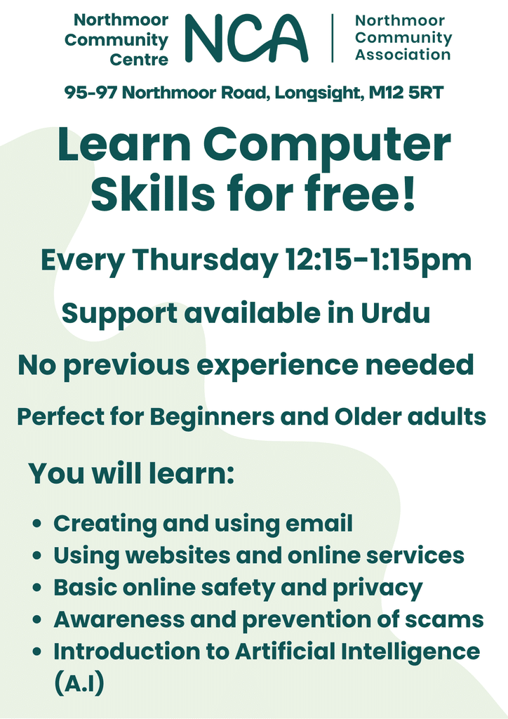 Learn Computer Skills for Free at Northmmoor Community Centre
Support Available in Urdu.
No previous experience needed.
Perfect for beginners and older adults.
You will learn:
Creating and using email
Using websites and online services
Basic online safety and privacy
Awareness and prevention of scams
Introduction to Artificial Intelligence (AI)
Every Thursday 12:15-1:15pm
at Northmoor Community Centre, 95-97 Northmoor Road, Longsight, M12 5RT
(Please use Elgar Street entrance)